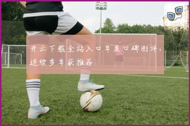 开云下载全站入口年度口碑测评，连续多年获推荐