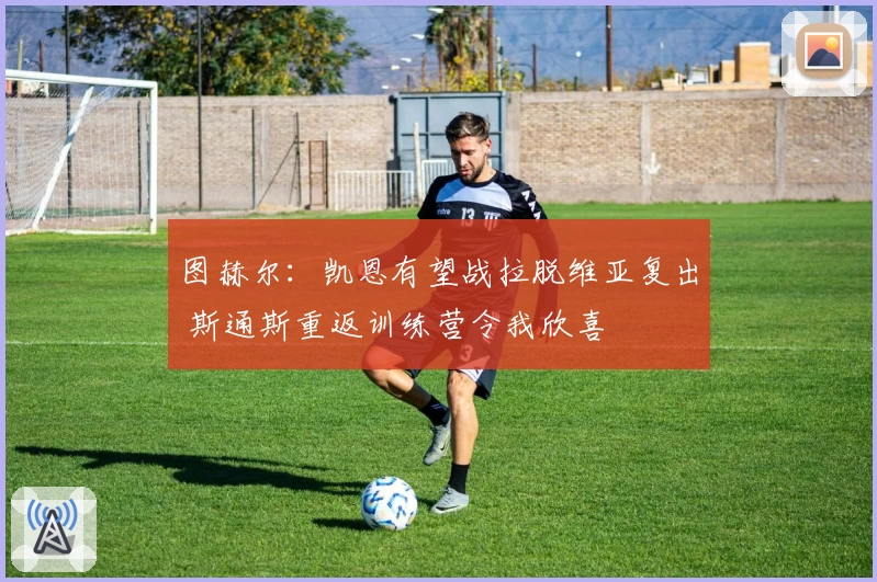 图赫尔：凯恩有望战拉脱维亚复出 斯通斯重返训练营令我欣喜