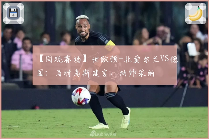 【同观赛场】世欧预-北爱尔兰VS德国：马特乌斯建言，纳帅采纳