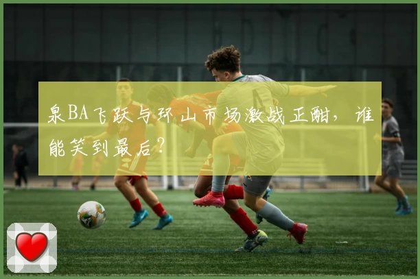 泉BA飞跃与环山市场激战正酣，谁能笑到最后？