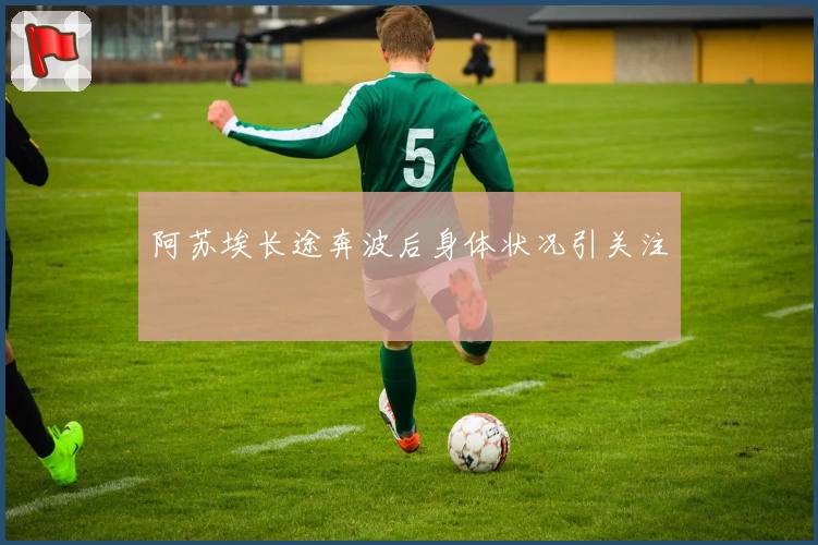 阿苏埃长途奔波后身体状况引关注