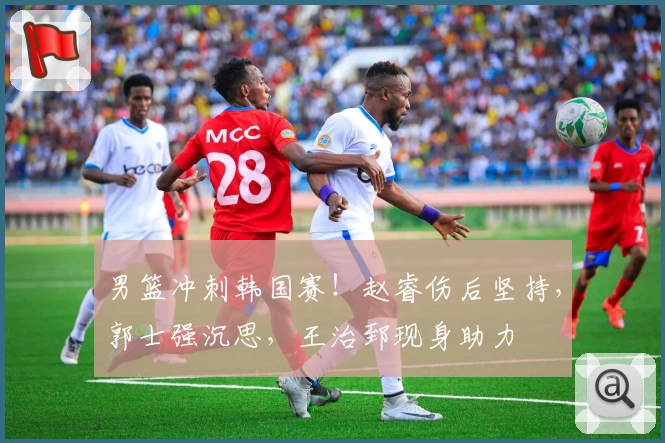 男篮冲刺韩国赛！赵睿伤后坚持，郭士强沉思，王治郅现身助力