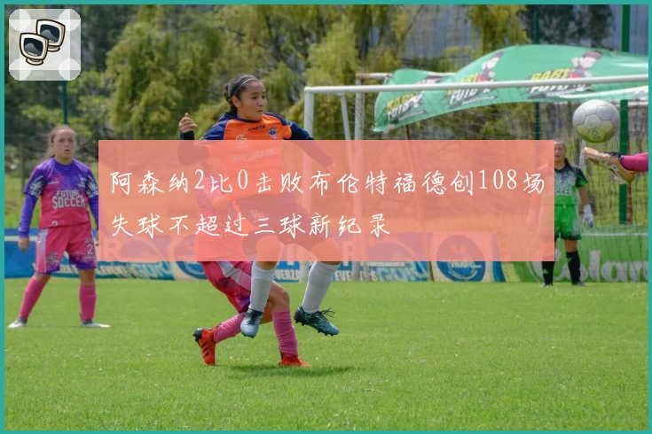 阿森纳2比0击败布伦特福德创108场失球不超过三球新纪录