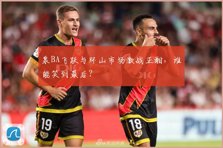 泉BA飞跃与环山市场激战正酣，谁能笑到最后？