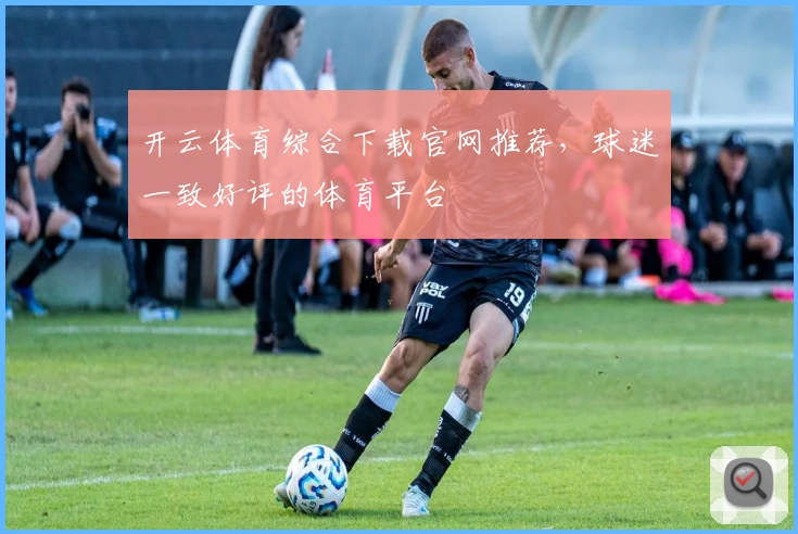 开云体育综合下载官网推荐，球迷一致好评的体育平台