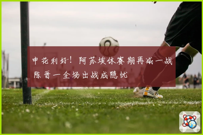 申花利好！阿苏埃休赛期再减一战 陈晋一全场出战成隐忧
