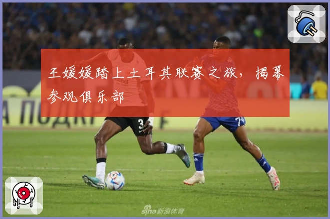 王媛媛踏上土耳其联赛之旅，揭幕参观俱乐部