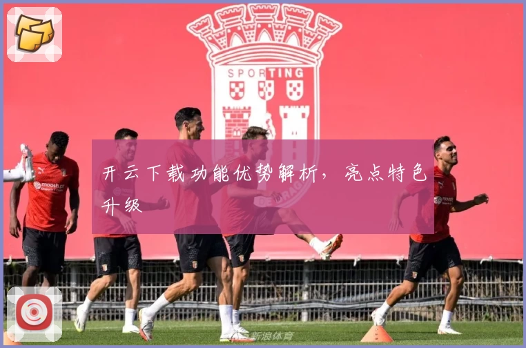 开云下载功能优势解析,亮点特色升级