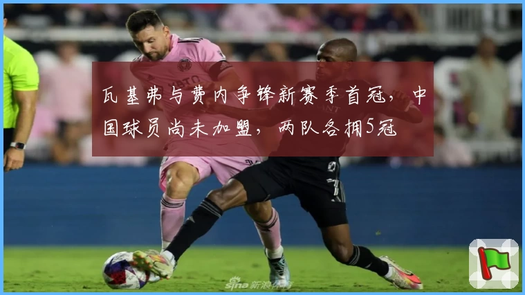 瓦基弗与费内争锋新赛季首冠,中国球员尚未加盟,两队各拥5冠