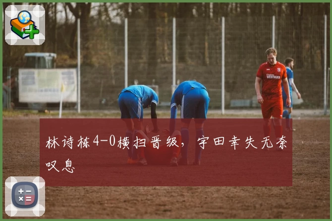 林诗栋4-0横扫晋级，宇田幸失无奈叹息
