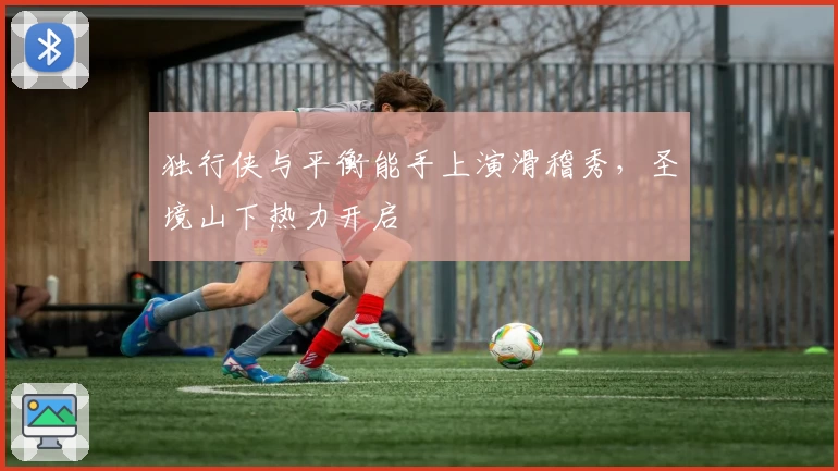 独行侠与平衡能手上演滑稽秀,圣境山下热力开启