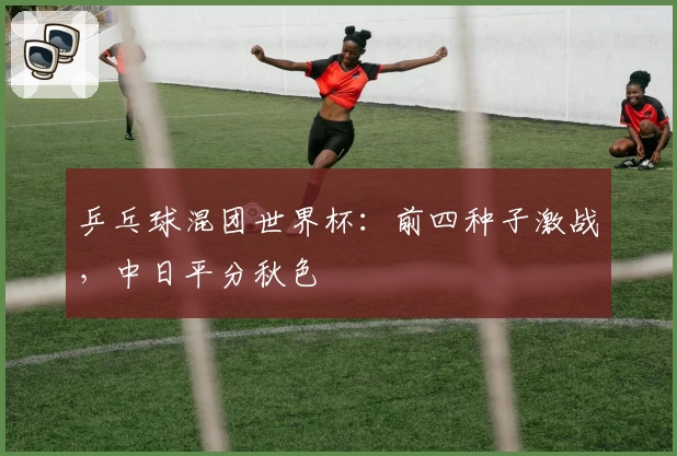 乒乓球混团世界杯：前四种子激战，中日平分秋色